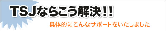 TSJならこう解決!!具体的にこんなサポートをいたしました