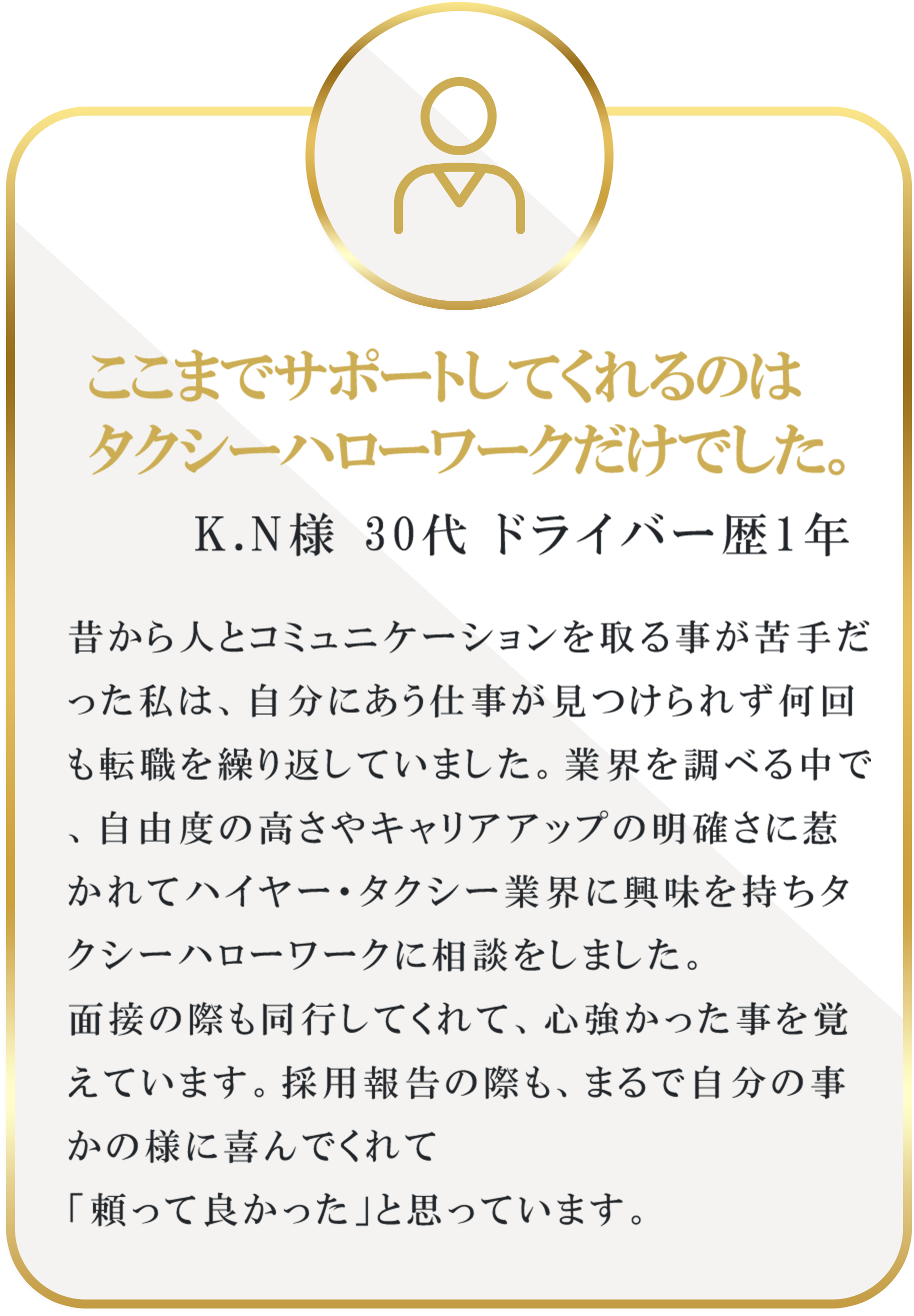 ここまでサポートしてくれるのはタクシーハローワークだけでした。｜K.N様 30代 ドライバー歴1年｜昔から人とコミュニケーションを取る事が苦手だった私は、自分にあう仕事が見つけられず何回も転職を繰り返していました。業界を調べる中で、自由度の高さやキャリアアップの明確さに惹かれてハイヤー・タクシー業界に興味を持ちタクシーハローワークに相談をしました。面接の際も同行してくれて、心強かった事を覚えています。採用報告の際も、まるで自分の事かの様に喜んでくれて「頼って良かった」と思っています。