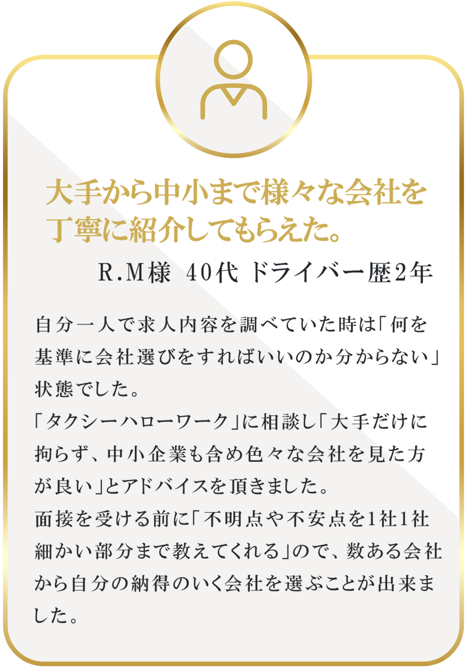大手から中小まで様々な会社を丁寧に紹介してもらえた。｜R.M様 40代 ドライバー歴2年 ドライバー歴1年｜自分一人で求人内容を調べていた時は「何を基準に会社選びをすればいいのか分からない」状態でした。「タクシーハローワーク」に相談し「大手だけに拘らず、中小企業も含め色々な会社を見た方が良い」とアドバイスを頂きました。面接を受ける前に「不明点や不安点を1社1社細かい部分まで教えてくれる」ので、数ある会社から自分の納得のいく会社を選ぶことが出来ました。