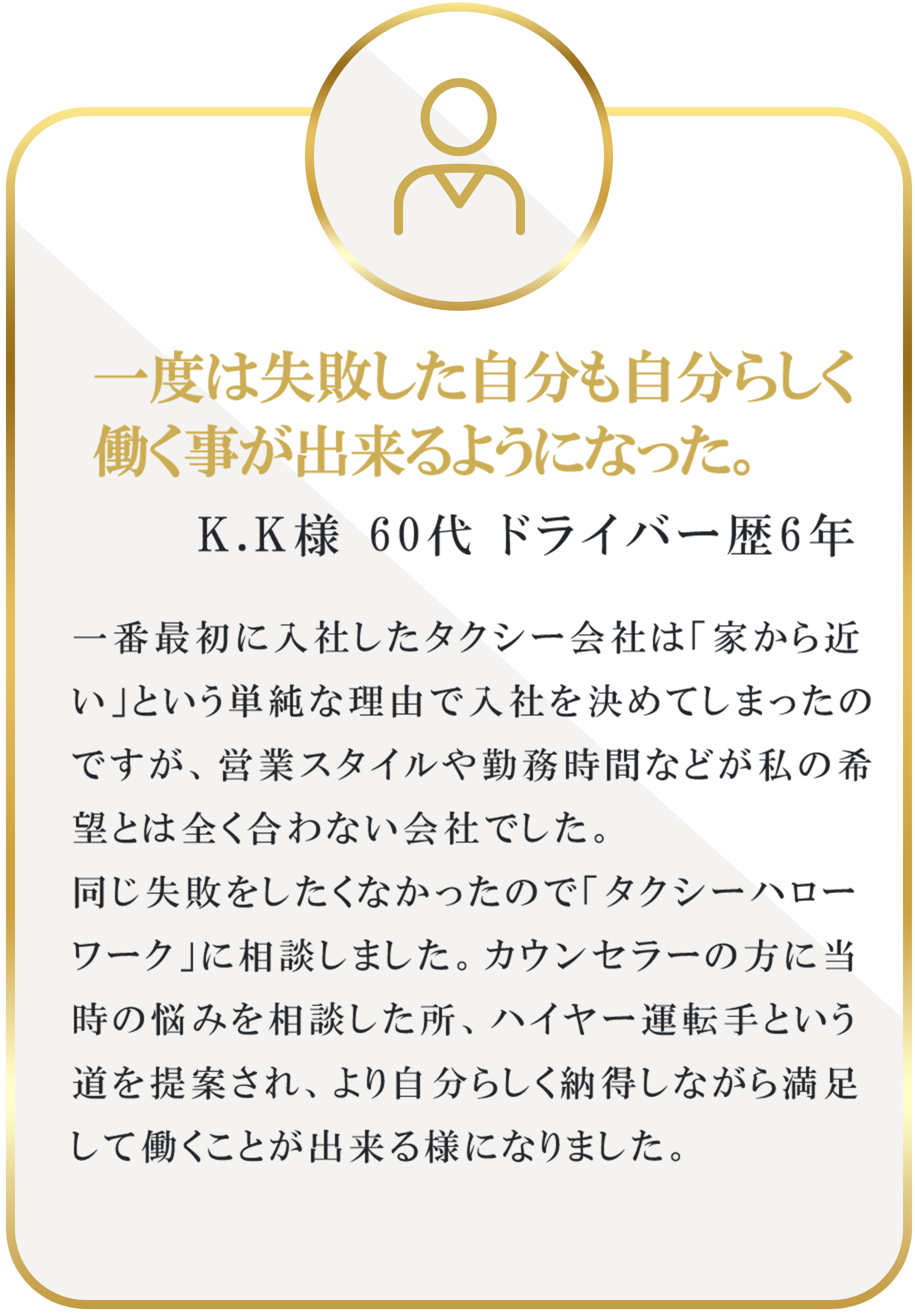 一度は失敗した自分も自分らしく働く事が出来るようになった。｜K.K様 60代 ドライバー歴6年｜一番最初に入社したタクシー会社は「家から近い」という単純な理由で入社を決めてしまったのですが、営業スタイルや勤務時間などが私の希望とは全く合わない会社でした。同じ失敗をしたくなかったので「タクシーハローワーク」に相談しました。カウンセラーの方に当時の悩みを相談した所、ハイヤー運転手という道を提案され、より自分らしく納得しながら満足して働くことが出来る様になりました。